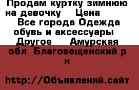 Продам куртку зимнюю на девочку. › Цена ­ 5 500 - Все города Одежда, обувь и аксессуары » Другое   . Амурская обл.,Благовещенский р-н